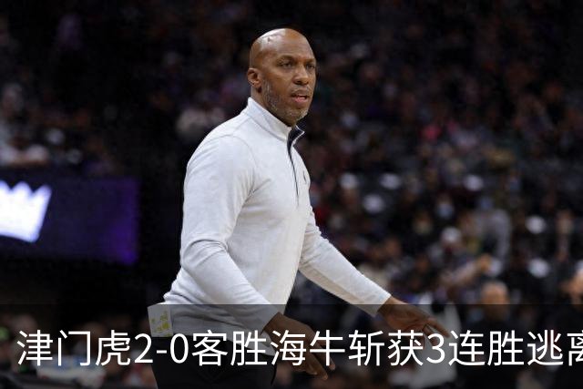 津门虎2-0客胜海牛斩获3连胜逃离降级区，谢蒂内、基莱斯破门