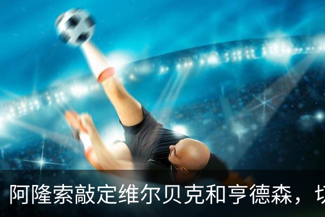 阿隆索敲定维尔贝克和亨德森，切尔西引援逻辑彻底反转有哪些改变